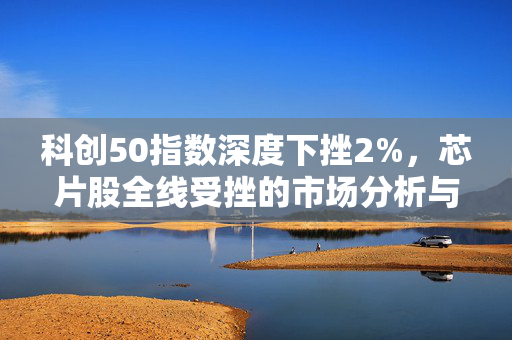 科创50指数深度下挫2%，芯片股全线受挫的市场分析与影响