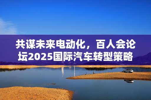 共谋未来电动化，百人会论坛2025国际汽车转型策略探讨