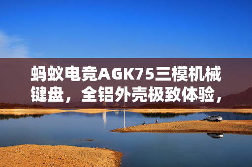 蚂蚁电竞AGK75三模机械键盘，全铝外壳极致体验，预售价599元