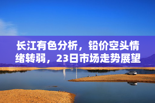 长江有色分析，铅价空头情绪转弱，23日市场走势展望