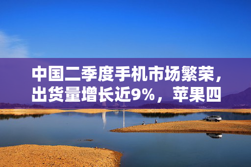中国二季度手机市场繁荣，出货量增长近9%，苹果四年来首次跌出前五
