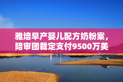 雅培早产婴儿配方奶粉案，陪审团裁定支付9500万美元的背后