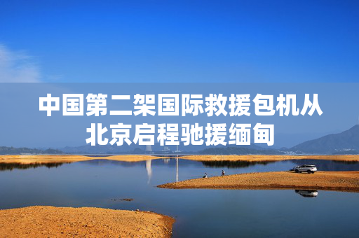 中国第二架国际救援包机从北京启程驰援缅甸
