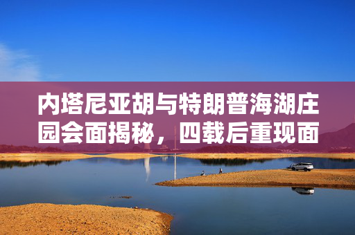 内塔尼亚胡与特朗普海湖庄园会面揭秘，四载后重现面对面交流