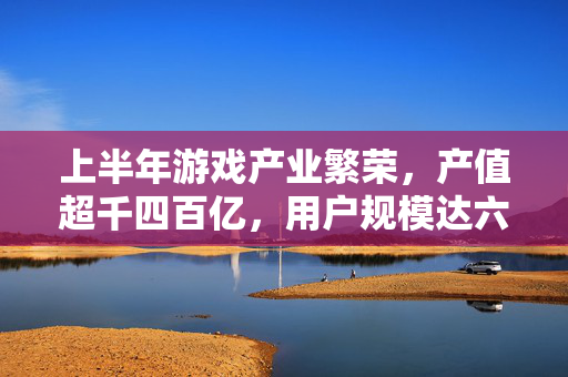 上半年游戏产业繁荣，产值超千四百亿，用户规模达六亿七千四百万