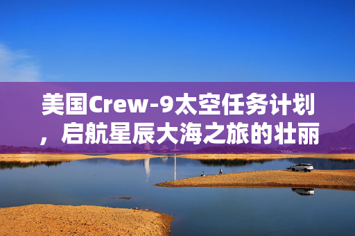 美国Crew-9太空任务计划，启航星辰大海之旅的壮丽征程