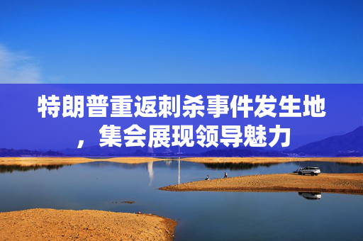 特朗普重返刺杀事件发生地，集会展现领导魅力