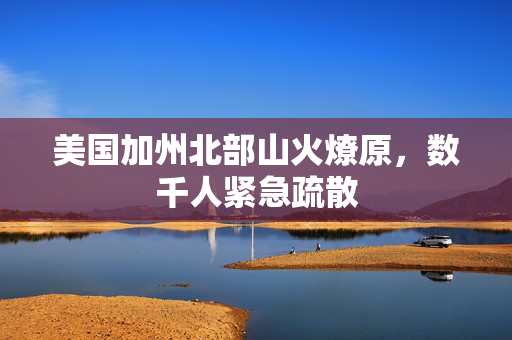 美国加州北部山火燎原，数千人紧急疏散