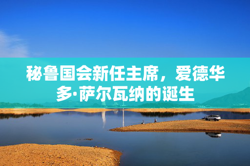 秘鲁国会新任主席，爱德华多·萨尔瓦纳的诞生