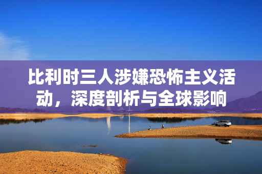 比利时三人涉嫌恐怖主义活动，深度剖析与全球影响