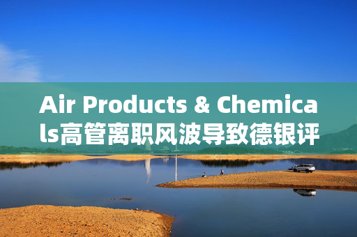 Air Products & Chemicals高管离职风波导致德银评级下调，股价周一重挫逾5%