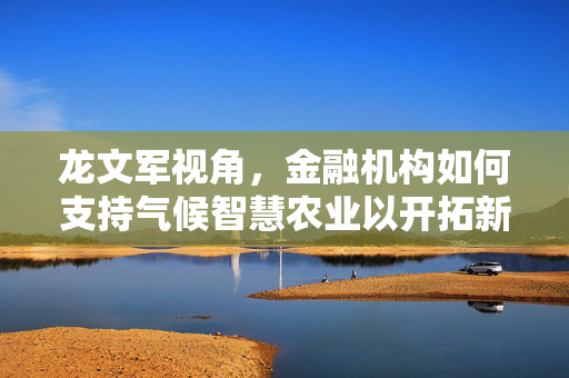 龙文军视角，金融机构如何支持气候智慧农业以开拓新业务领域