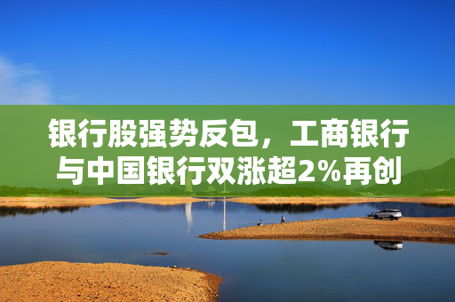 银行股强势反包，工商银行与中国银行双涨超2%再创新高