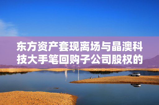 东方资产套现离场与晶澳科技大手笔回购子公司股权的资本与战略较量
