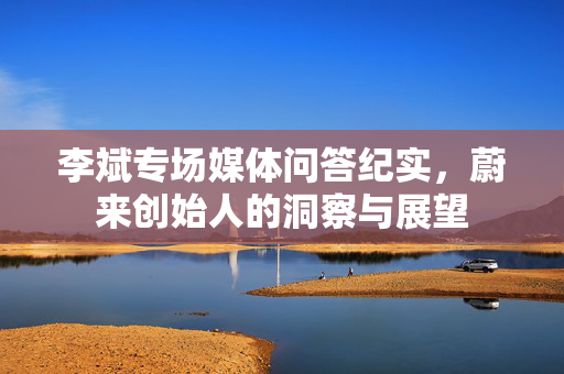 李斌专场媒体问答纪实，蔚来创始人的洞察与展望