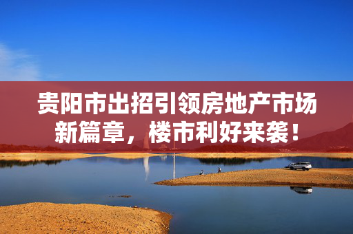 贵阳市出招引领房地产市场新篇章，楼市利好来袭！