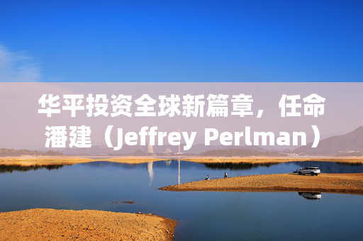 华平投资全球新篇章，任命潘建（Jeffrey Perlman）为首席执行官