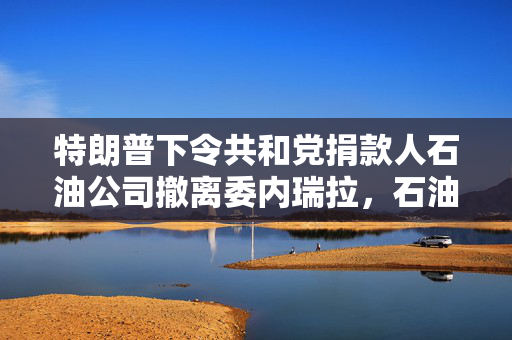 特朗普下令共和党捐款人石油公司撤离委内瑞拉，石油利益与外交政策的交织