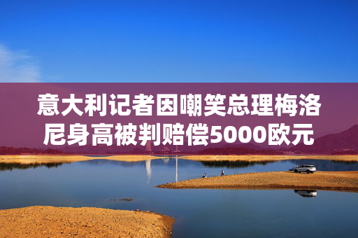 意大利记者因嘲笑总理梅洛尼身高被判赔偿5000欧元