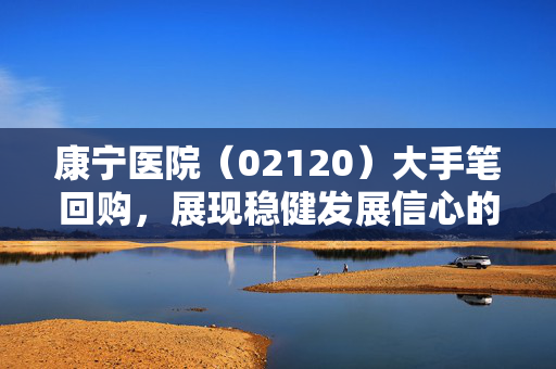 康宁医院（02120）大手笔回购，展现稳健发展信心的决心行动