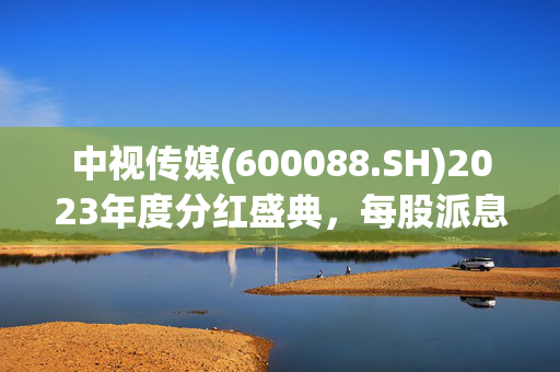 中视传媒(600088.SH)2023年度分红盛典，每股派息0.022元，股权登记日为7月24日