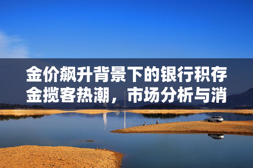 金价飙升背景下的银行积存金揽客热潮，市场分析与消费者响应