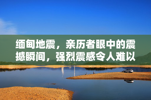 缅甸地震，亲历者眼中的震撼瞬间，强烈震感令人难以站立