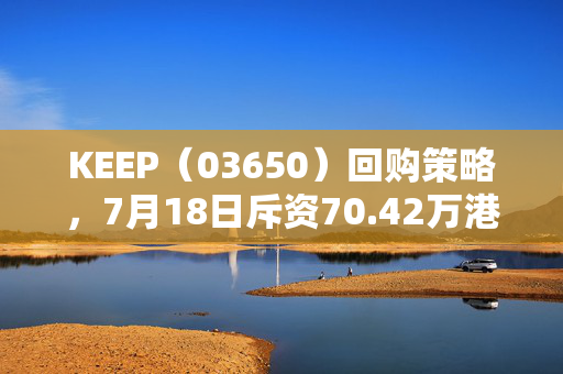 KEEP（03650）回购策略，7月18日斥资70.42万港元回购11万股的背后逻辑解析