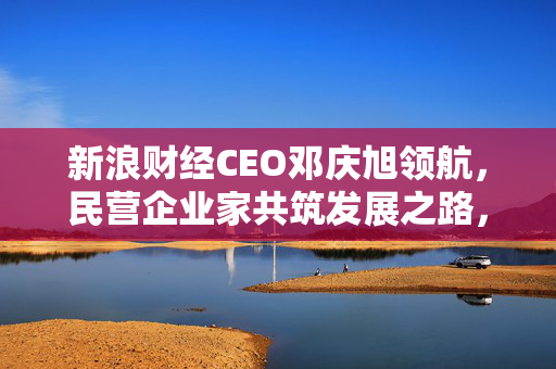 新浪财经CEO邓庆旭领航，民营企业家共筑发展之路，塑造企业形象新平台