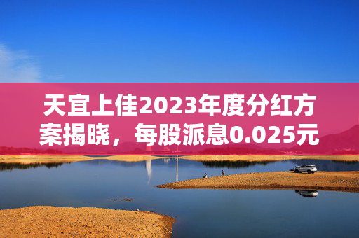天宜上佳2023年度分红方案揭晓，每股派息0.025元，股权登记日定于7月25日