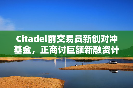 Citadel前交易员新创对冲基金，正商讨巨额新融资计划