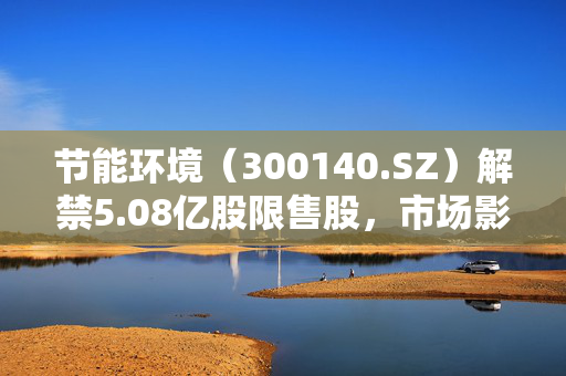 节能环境（300140.SZ）解禁5.08亿股限售股，市场影响及展望分析