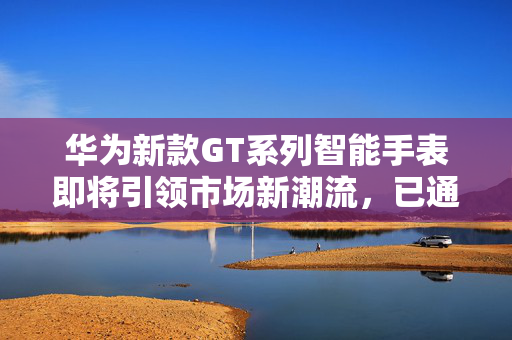 华为新款GT系列智能手表即将引领市场新潮流，已通过国内认证期待登场