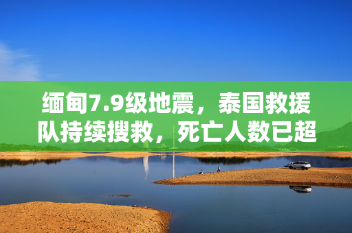 缅甸7.9级地震，泰国救援队持续搜救，死亡人数已超千人
