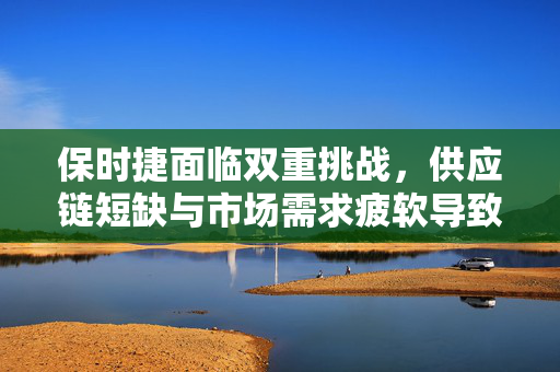 保时捷面临双重挑战，供应链短缺与市场需求疲软导致2024年业绩预期下调