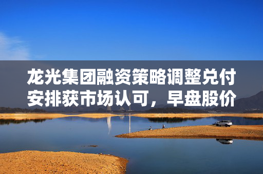 龙光集团融资策略调整兑付安排获市场认可，早盘股价上涨近3%