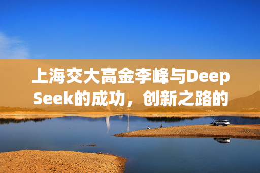 上海交大高金李峰与DeepSeek的成功，创新之路的不可预测与规划的交融