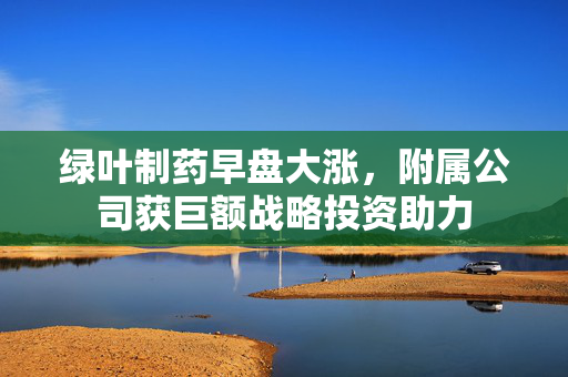 绿叶制药早盘大涨，附属公司获巨额战略投资助力