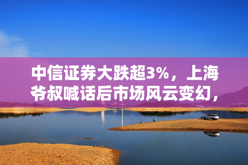 中信证券大跌超3%，上海爷叔喊话后市场风云变幻，十连阳背后的深度解析