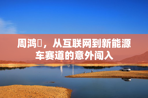 周鸿祎，从互联网到新能源车赛道的意外闯入
