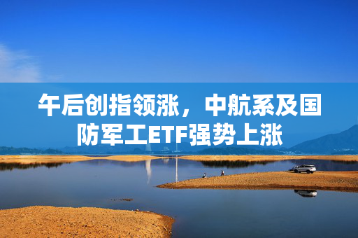 午后创指领涨，中航系及国防军工ETF强势上涨