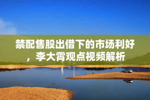禁配售股出借下的市场利好，李大霄观点视频解析