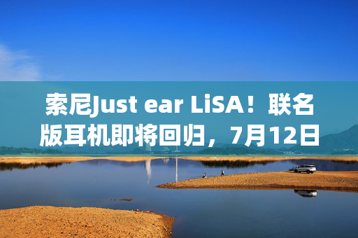 索尼Just ear LiSA！联名版耳机即将回归，7月12日预定火热启动
