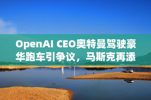 OpenAI CEO奥特曼驾驶豪华跑车引争议，马斯克再添争议之火