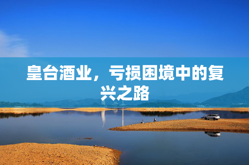皇台酒业，亏损困境中的复兴之路