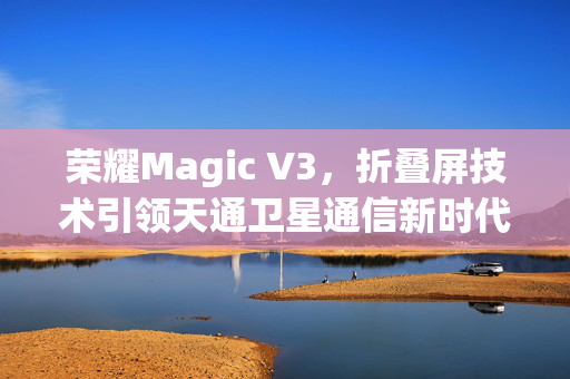 荣耀Magic V3，折叠屏技术引领天通卫星通信新时代的鸿燕通信旗舰