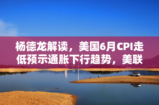 杨德龙解读，美国6月CPI走低预示通胀下行趋势，美联储9月降息概率显著提升