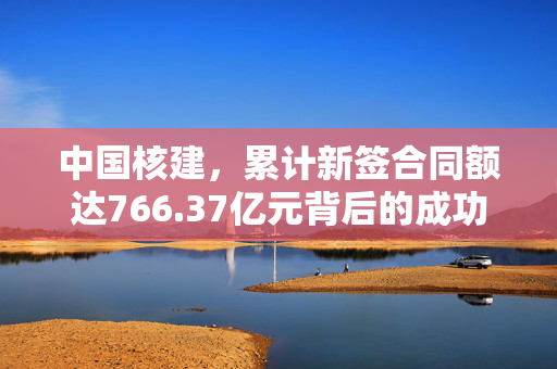 中国核建，累计新签合同额达766.37亿元背后的成功秘诀