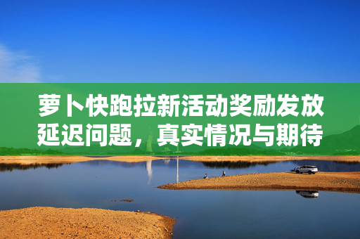 萝卜快跑拉新活动奖励发放延迟问题，真实情况与期待中的解决方案