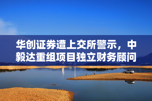 华创证券遭上交所警示，中毅达重组项目独立财务顾问违规内幕揭露